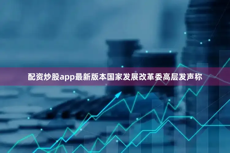 配资炒股app最新版本国家发展改革委高层发声称