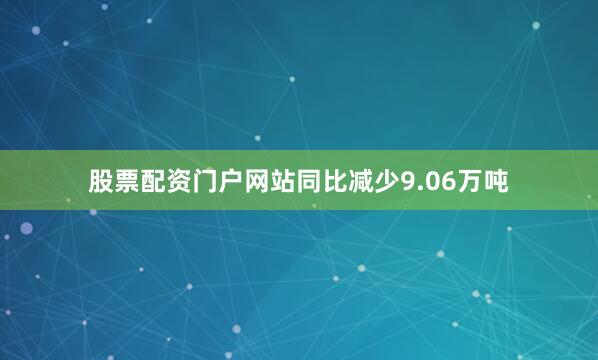 股票配资门户网站同比减少9.06万吨