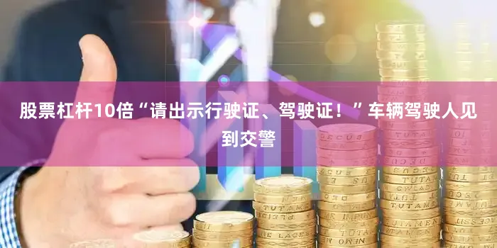 股票杠杆10倍“请出示行驶证、驾驶证！”车辆驾驶人见到交警