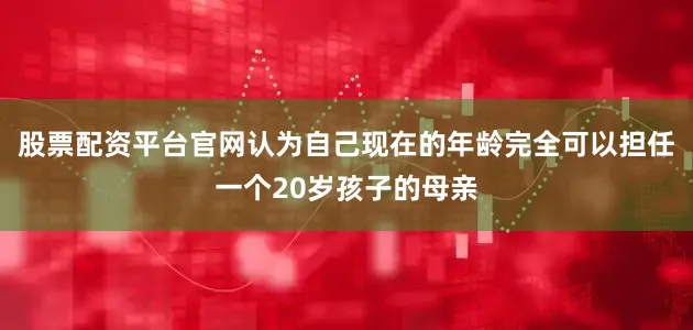 股票配资平台官网认为自己现在的年龄完全可以担任一个20岁孩子的母亲