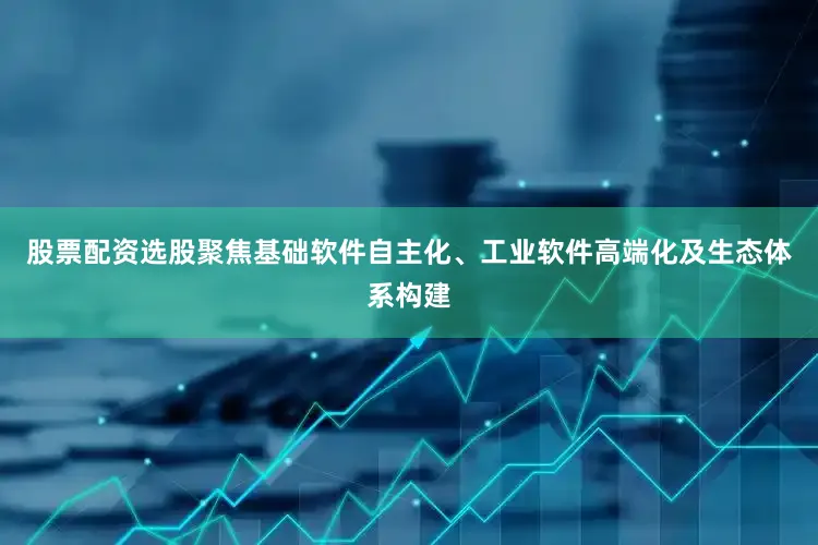 股票配资选股聚焦基础软件自主化、工业软件高端化及生态体系构建