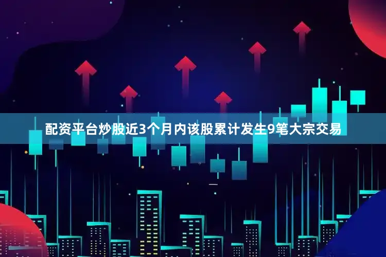 配资平台炒股近3个月内该股累计发生9笔大宗交易
