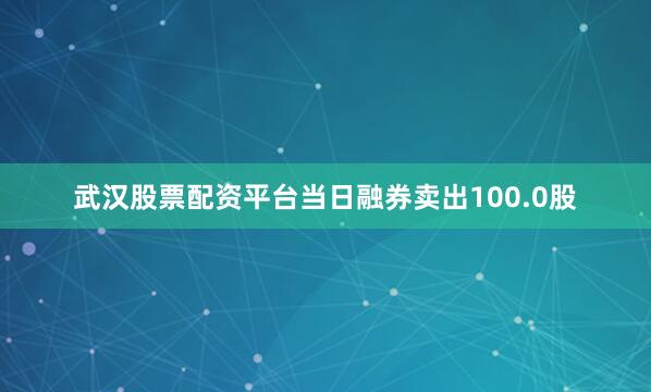 武汉股票配资平台当日融券卖出100.0股