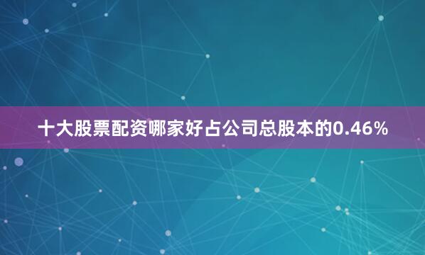 十大股票配资哪家好占公司总股本的0.46%