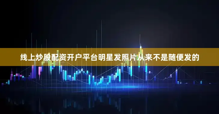 线上炒股配资开户平台明星发照片从来不是随便发的