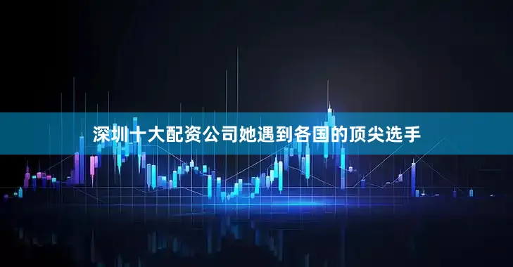 深圳十大配资公司她遇到各国的顶尖选手